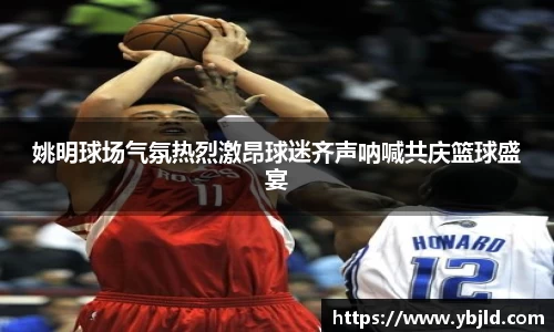 姚明球场气氛热烈激昂球迷齐声呐喊共庆篮球盛宴