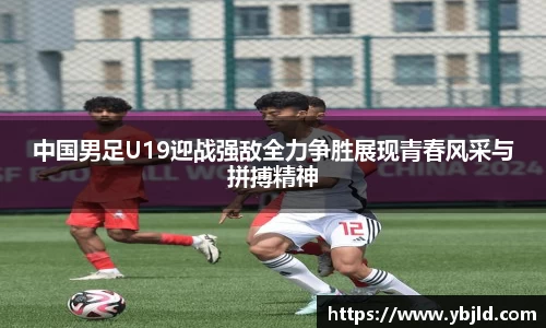 beats365中国男足U19迎战强敌全力争胜展现青春风采与拼搏精神